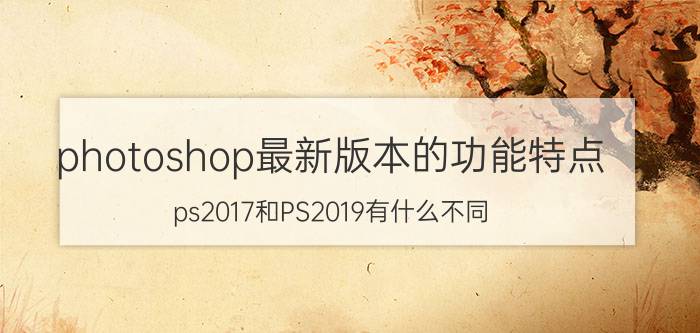 photoshop最新版本的功能特点 ps2017和PS2019有什么不同？